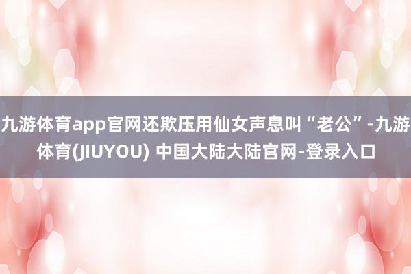 九游体育app官网还欺压用仙女声息叫“老公”-九游体育(JIUYOU) 中国大陆大陆官网-登录入口